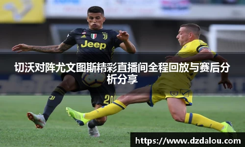 切沃对阵尤文图斯精彩直播间全程回放与赛后分析分享